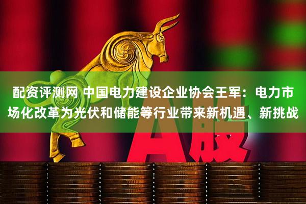配资评测网 中国电力建设企业协会王军：电力市场化改革为光伏和储能等行业带来新机遇、新挑战