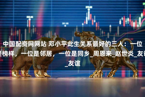 中国配资网网站 邓小平此生关系最好的三人：一位是榜样，一位是邻居，一位是同乡_周恩来_赵世炎_友谊