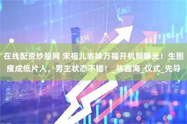 在线配资炒股网 宋祖儿表妹万福开机照曝光!生图瘦成纸片人,男主状态不错!_陈鑫海_仪式_先导