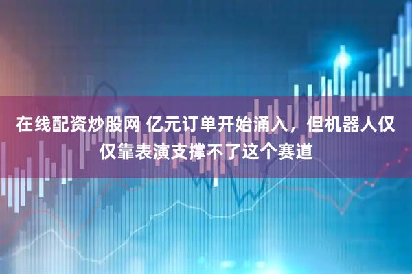 在线配资炒股网 亿元订单开始涌入，但机器人仅仅靠表演支撑不了这个赛道