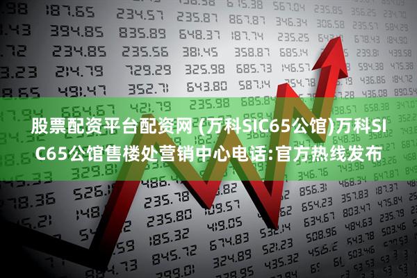 股票配资平台配资网 (万科SIC65公馆)万科SIC65公馆售楼处营销中心电话:官方热线发布