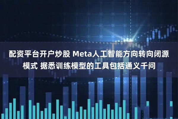 配资平台开户炒股 Meta人工智能方向转向闭源模式 据悉训练模型的工具包括通义千问
