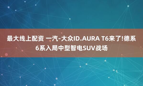 最大线上配资 一汽-大众ID.AURA T6来了!德系6系入局中型智电SUV战场