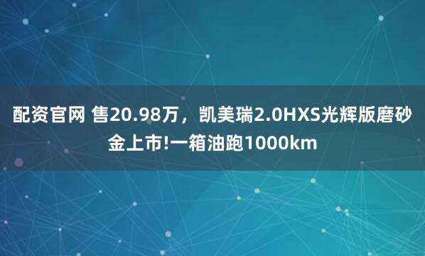 配资官网 售20.98万，凯美瑞2.0HXS光辉版磨砂金上市!一箱油跑1000km